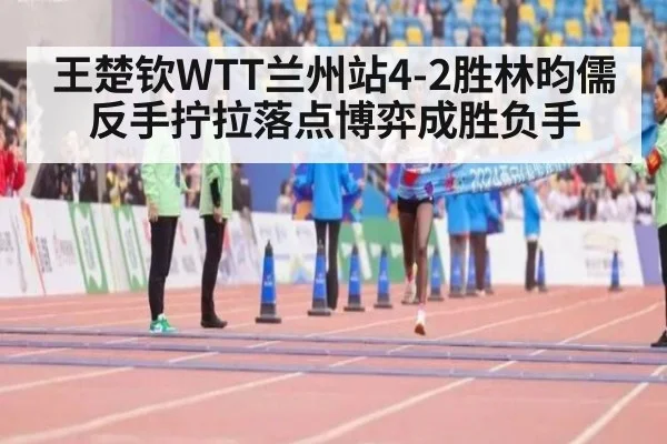 王楚钦WTT兰州站4-2胜林昀儒 反手拧拉落点博弈成胜负手