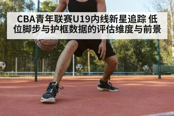 CBA青年联赛U19内线新星追踪 低位脚步与护框数据的评估维度与前景