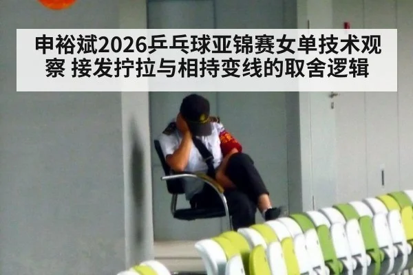 申裕斌2026乒乓球亚锦赛女单技术观察 接发拧拉与相持变线的取舍逻辑
